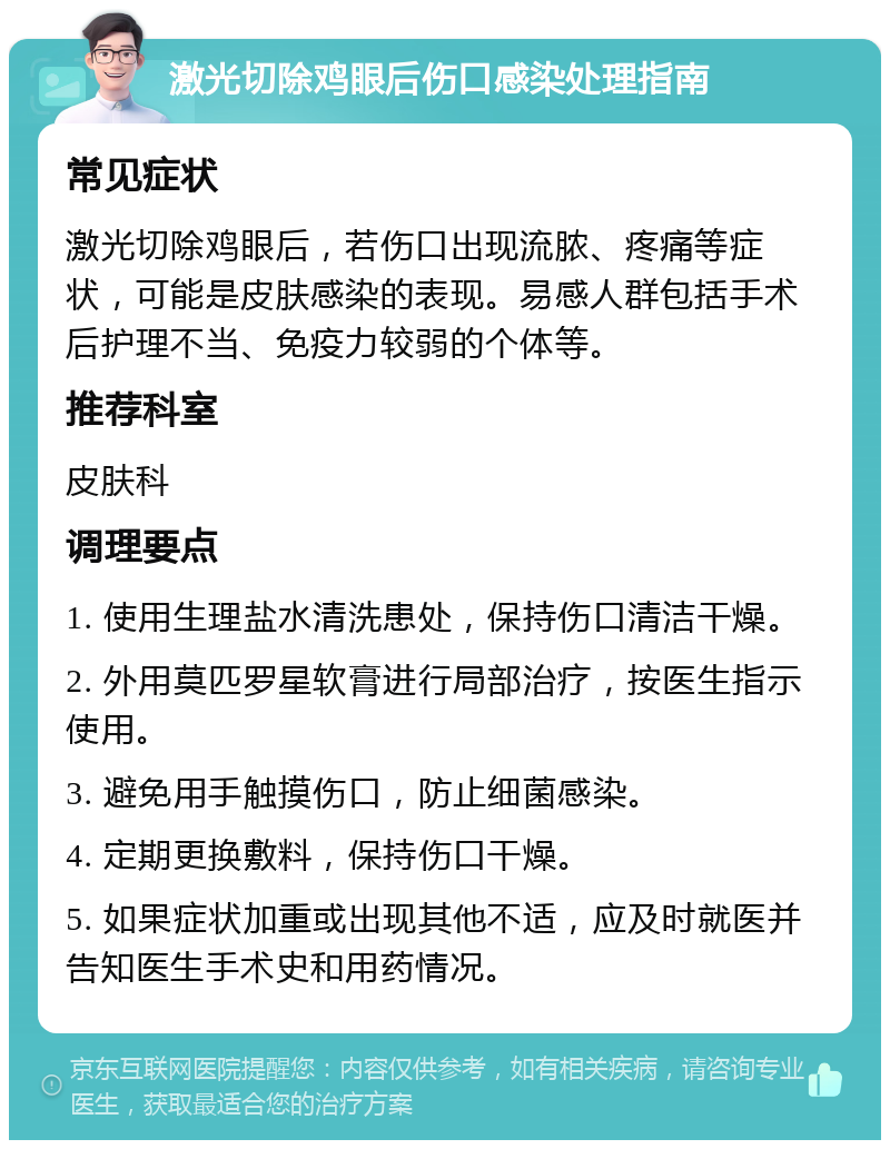 激光切除鸡眼后伤口感染处理指南 常见症状 激光切除鸡眼后，若伤口出现流脓、疼痛等症状，可能是皮肤感染的表现。易感人群包括手术后护理不当、免疫力较弱的个体等。 推荐科室 皮肤科 调理要点 1. 使用生理盐水清洗患处，保持伤口清洁干燥。 2. 外用莫匹罗星软膏进行局部治疗，按医生指示使用。 3. 避免用手触摸伤口，防止细菌感染。 4. 定期更换敷料，保持伤口干燥。 5. 如果症状加重或出现其他不适，应及时就医并告知医生手术史和用药情况。