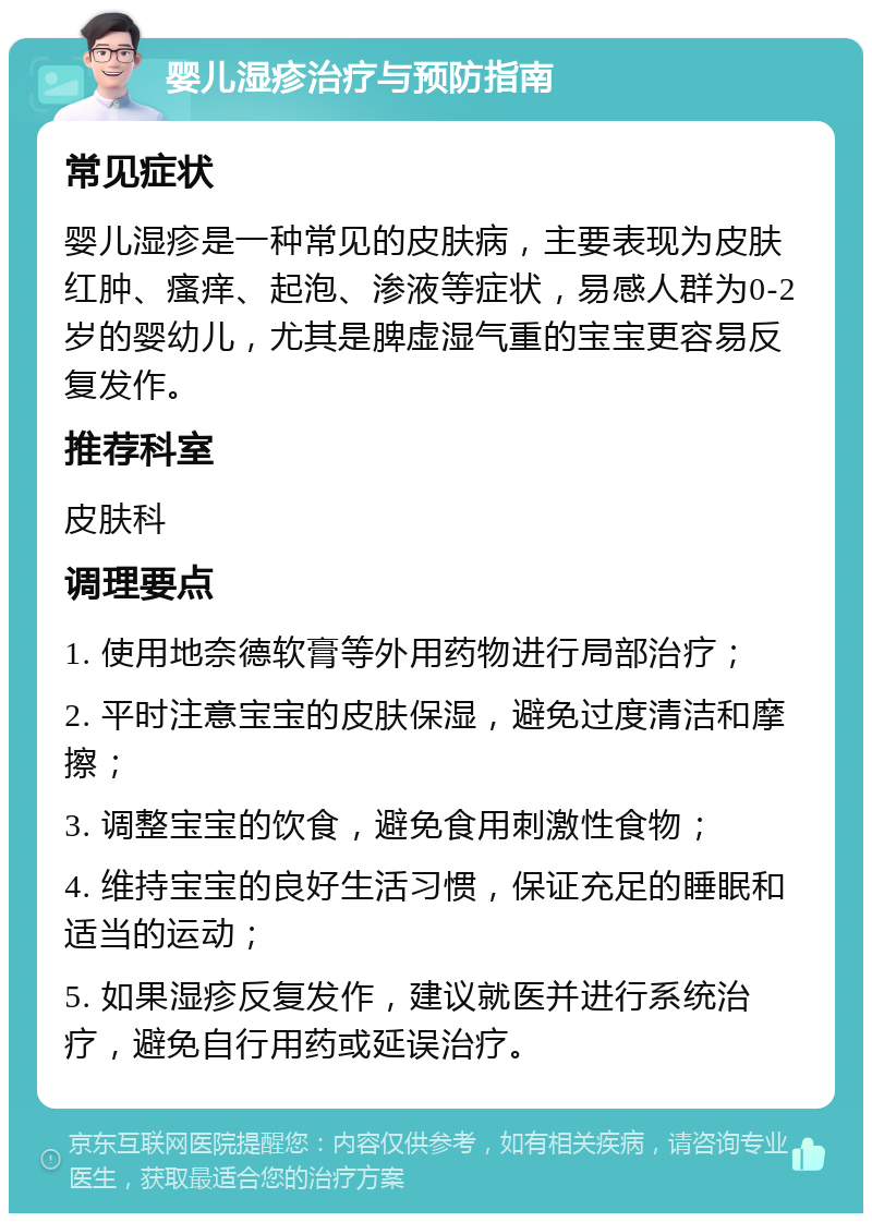 婴儿湿疹治疗与预防指南 常见症状 婴儿湿疹是一种常见的皮肤病，主要表现为皮肤红肿、瘙痒、起泡、渗液等症状，易感人群为0-2岁的婴幼儿，尤其是脾虚湿气重的宝宝更容易反复发作。 推荐科室 皮肤科 调理要点 1. 使用地奈德软膏等外用药物进行局部治疗； 2. 平时注意宝宝的皮肤保湿，避免过度清洁和摩擦； 3. 调整宝宝的饮食，避免食用刺激性食物； 4. 维持宝宝的良好生活习惯，保证充足的睡眠和适当的运动； 5. 如果湿疹反复发作，建议就医并进行系统治疗，避免自行用药或延误治疗。