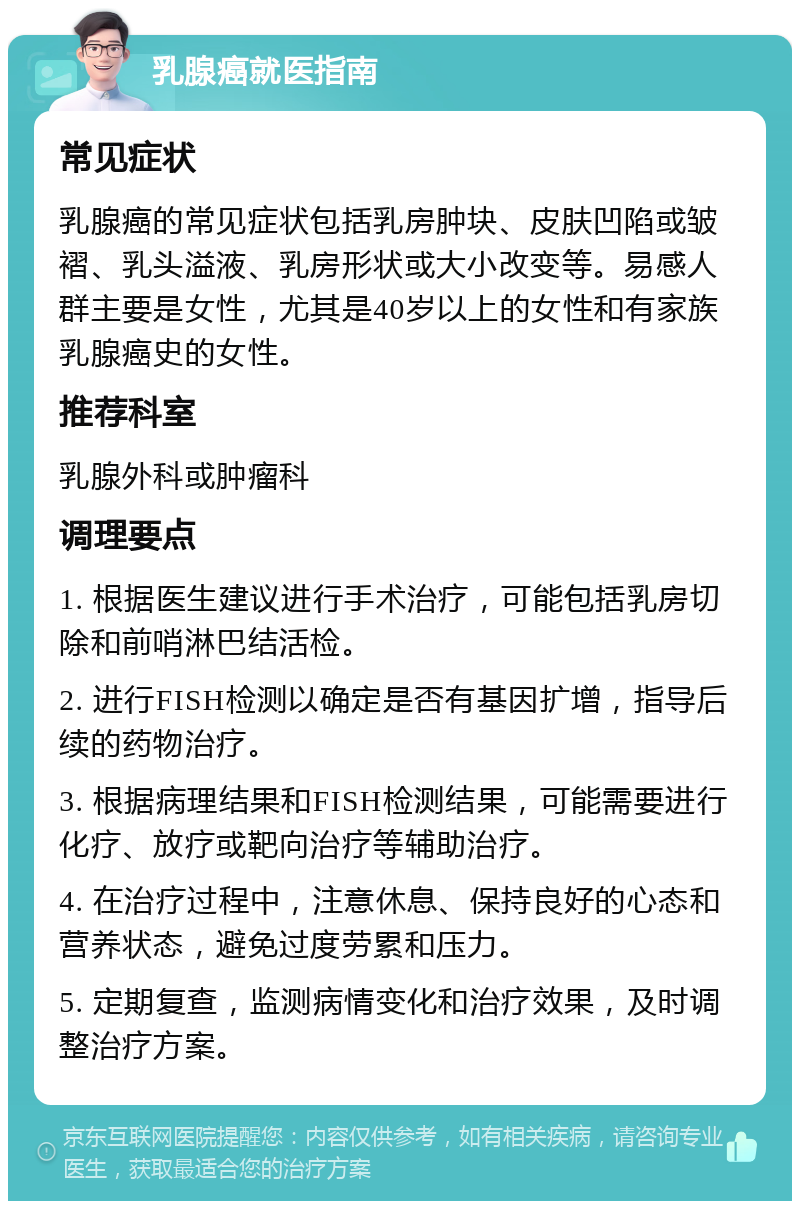 乳腺癌就医指南 常见症状 乳腺癌的常见症状包括乳房肿块、皮肤凹陷或皱褶、乳头溢液、乳房形状或大小改变等。易感人群主要是女性，尤其是40岁以上的女性和有家族乳腺癌史的女性。 推荐科室 乳腺外科或肿瘤科 调理要点 1. 根据医生建议进行手术治疗，可能包括乳房切除和前哨淋巴结活检。 2. 进行FISH检测以确定是否有基因扩增，指导后续的药物治疗。 3. 根据病理结果和FISH检测结果，可能需要进行化疗、放疗或靶向治疗等辅助治疗。 4. 在治疗过程中，注意休息、保持良好的心态和营养状态，避免过度劳累和压力。 5. 定期复查，监测病情变化和治疗效果，及时调整治疗方案。