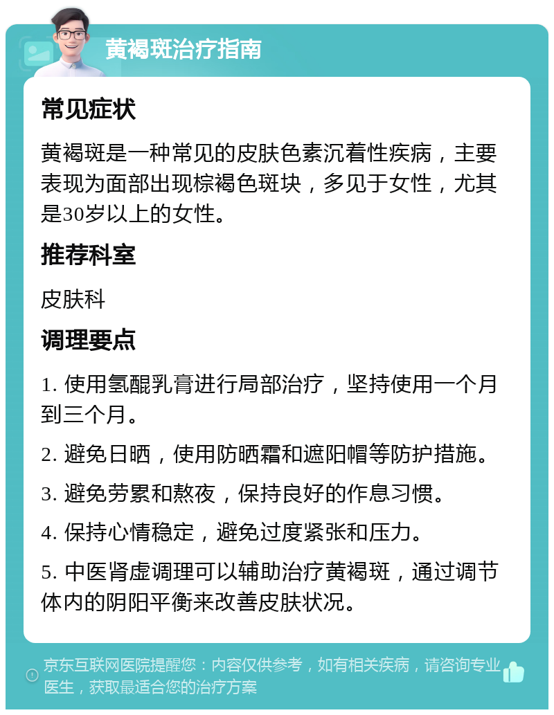 黄褐斑治疗指南 常见症状 黄褐斑是一种常见的皮肤色素沉着性疾病，主要表现为面部出现棕褐色斑块，多见于女性，尤其是30岁以上的女性。 推荐科室 皮肤科 调理要点 1. 使用氢醌乳膏进行局部治疗，坚持使用一个月到三个月。 2. 避免日晒，使用防晒霜和遮阳帽等防护措施。 3. 避免劳累和熬夜，保持良好的作息习惯。 4. 保持心情稳定，避免过度紧张和压力。 5. 中医肾虚调理可以辅助治疗黄褐斑，通过调节体内的阴阳平衡来改善皮肤状况。