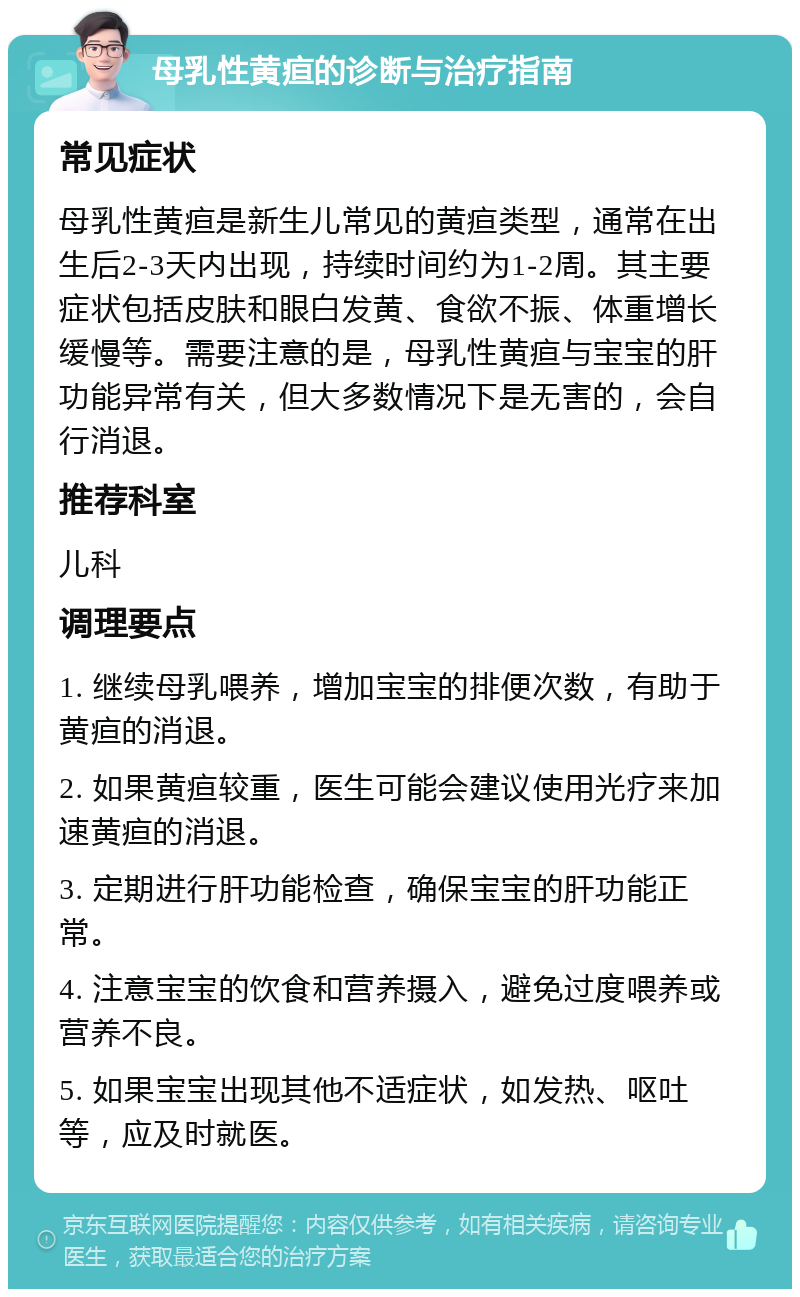 母乳性黄疸的诊断与治疗指南 常见症状 母乳性黄疸是新生儿常见的黄疸类型，通常在出生后2-3天内出现，持续时间约为1-2周。其主要症状包括皮肤和眼白发黄、食欲不振、体重增长缓慢等。需要注意的是，母乳性黄疸与宝宝的肝功能异常有关，但大多数情况下是无害的，会自行消退。 推荐科室 儿科 调理要点 1. 继续母乳喂养，增加宝宝的排便次数，有助于黄疸的消退。 2. 如果黄疸较重，医生可能会建议使用光疗来加速黄疸的消退。 3. 定期进行肝功能检查，确保宝宝的肝功能正常。 4. 注意宝宝的饮食和营养摄入，避免过度喂养或营养不良。 5. 如果宝宝出现其他不适症状，如发热、呕吐等，应及时就医。