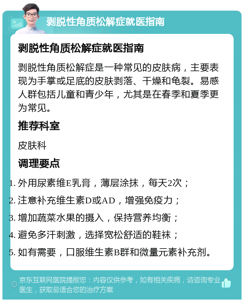 剥脱性角质松解症就医指南 剥脱性角质松解症就医指南 剥脱性角质松解症是一种常见的皮肤病，主要表现为手掌或足底的皮肤剥落、干燥和龟裂。易感人群包括儿童和青少年，尤其是在春季和夏季更为常见。 推荐科室 皮肤科 调理要点 外用尿素维E乳膏，薄层涂抹，每天2次； 注意补充维生素D或AD，增强免疫力； 增加蔬菜水果的摄入，保持营养均衡； 避免多汗刺激，选择宽松舒适的鞋袜； 如有需要，口服维生素B群和微量元素补充剂。