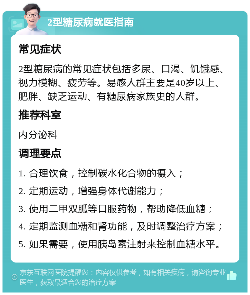 2型糖尿病就医指南 常见症状 2型糖尿病的常见症状包括多尿、口渴、饥饿感、视力模糊、疲劳等。易感人群主要是40岁以上、肥胖、缺乏运动、有糖尿病家族史的人群。 推荐科室 内分泌科 调理要点 1. 合理饮食，控制碳水化合物的摄入； 2. 定期运动，增强身体代谢能力； 3. 使用二甲双胍等口服药物，帮助降低血糖； 4. 定期监测血糖和肾功能，及时调整治疗方案； 5. 如果需要，使用胰岛素注射来控制血糖水平。