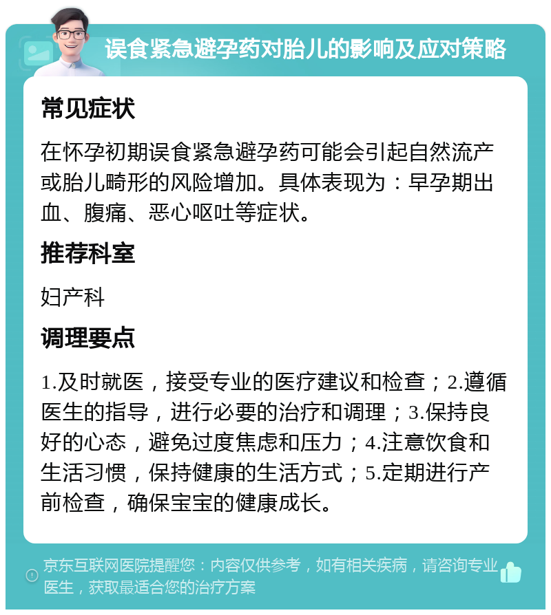 误食紧急避孕药对胎儿的影响及应对策略 常见症状 在怀孕初期误食紧急避孕药可能会引起自然流产或胎儿畸形的风险增加。具体表现为：早孕期出血、腹痛、恶心呕吐等症状。 推荐科室 妇产科 调理要点 1.及时就医，接受专业的医疗建议和检查；2.遵循医生的指导，进行必要的治疗和调理；3.保持良好的心态，避免过度焦虑和压力；4.注意饮食和生活习惯，保持健康的生活方式；5.定期进行产前检查，确保宝宝的健康成长。