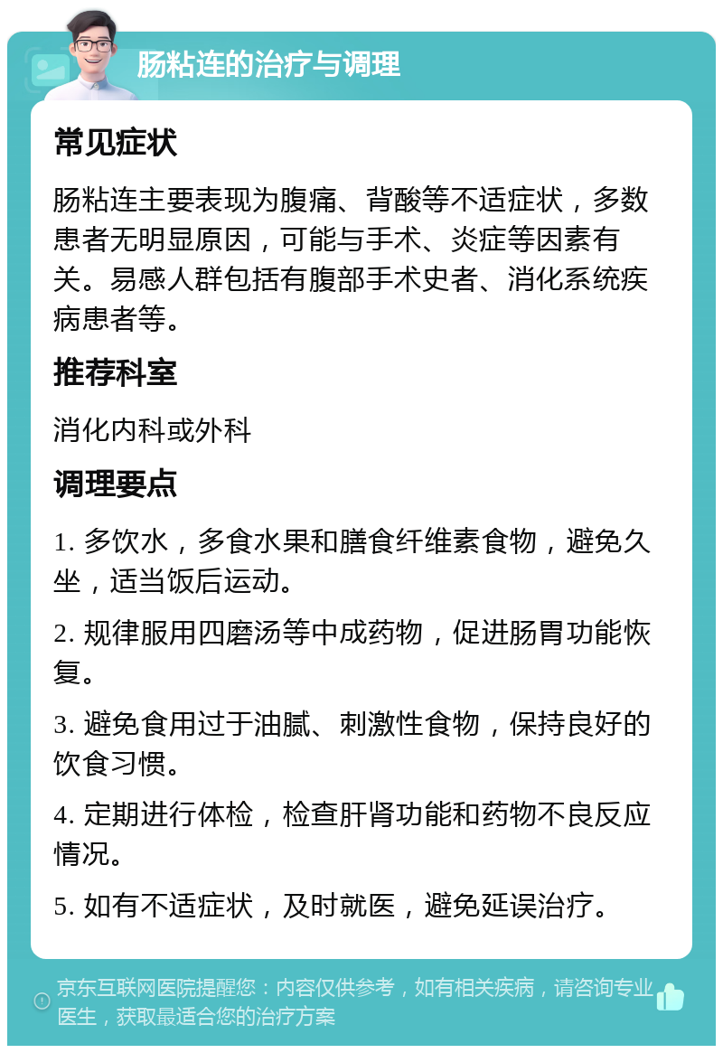 肠粘连的治疗与调理 常见症状 肠粘连主要表现为腹痛、背酸等不适症状，多数患者无明显原因，可能与手术、炎症等因素有关。易感人群包括有腹部手术史者、消化系统疾病患者等。 推荐科室 消化内科或外科 调理要点 1. 多饮水，多食水果和膳食纤维素食物，避免久坐，适当饭后运动。 2. 规律服用四磨汤等中成药物，促进肠胃功能恢复。 3. 避免食用过于油腻、刺激性食物，保持良好的饮食习惯。 4. 定期进行体检，检查肝肾功能和药物不良反应情况。 5. 如有不适症状，及时就医，避免延误治疗。