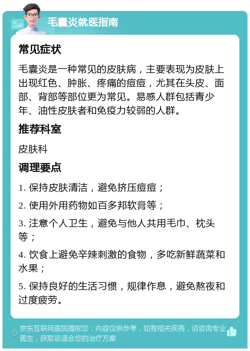 毛囊炎就医指南 常见症状 毛囊炎是一种常见的皮肤病，主要表现为皮肤上出现红色、肿胀、疼痛的痘痘，尤其在头皮、面部、背部等部位更为常见。易感人群包括青少年、油性皮肤者和免疫力较弱的人群。 推荐科室 皮肤科 调理要点 1. 保持皮肤清洁，避免挤压痘痘； 2. 使用外用药物如百多邦软膏等； 3. 注意个人卫生，避免与他人共用毛巾、枕头等； 4. 饮食上避免辛辣刺激的食物，多吃新鲜蔬菜和水果； 5. 保持良好的生活习惯，规律作息，避免熬夜和过度疲劳。