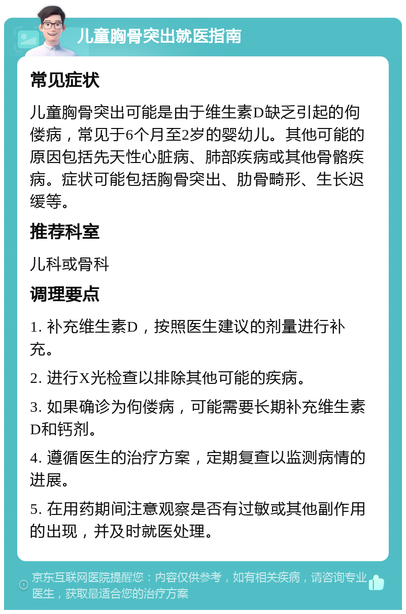 儿童胸骨突出就医指南 常见症状 儿童胸骨突出可能是由于维生素D缺乏引起的佝偻病，常见于6个月至2岁的婴幼儿。其他可能的原因包括先天性心脏病、肺部疾病或其他骨骼疾病。症状可能包括胸骨突出、肋骨畸形、生长迟缓等。 推荐科室 儿科或骨科 调理要点 1. 补充维生素D，按照医生建议的剂量进行补充。 2. 进行X光检查以排除其他可能的疾病。 3. 如果确诊为佝偻病，可能需要长期补充维生素D和钙剂。 4. 遵循医生的治疗方案，定期复查以监测病情的进展。 5. 在用药期间注意观察是否有过敏或其他副作用的出现，并及时就医处理。