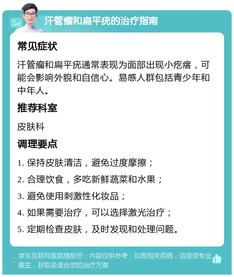 汗管瘤和扁平疣的治疗指南 常见症状 汗管瘤和扁平疣通常表现为面部出现小疙瘩，可能会影响外貌和自信心。易感人群包括青少年和中年人。 推荐科室 皮肤科 调理要点 1. 保持皮肤清洁，避免过度摩擦； 2. 合理饮食，多吃新鲜蔬菜和水果； 3. 避免使用刺激性化妆品； 4. 如果需要治疗，可以选择激光治疗； 5. 定期检查皮肤，及时发现和处理问题。