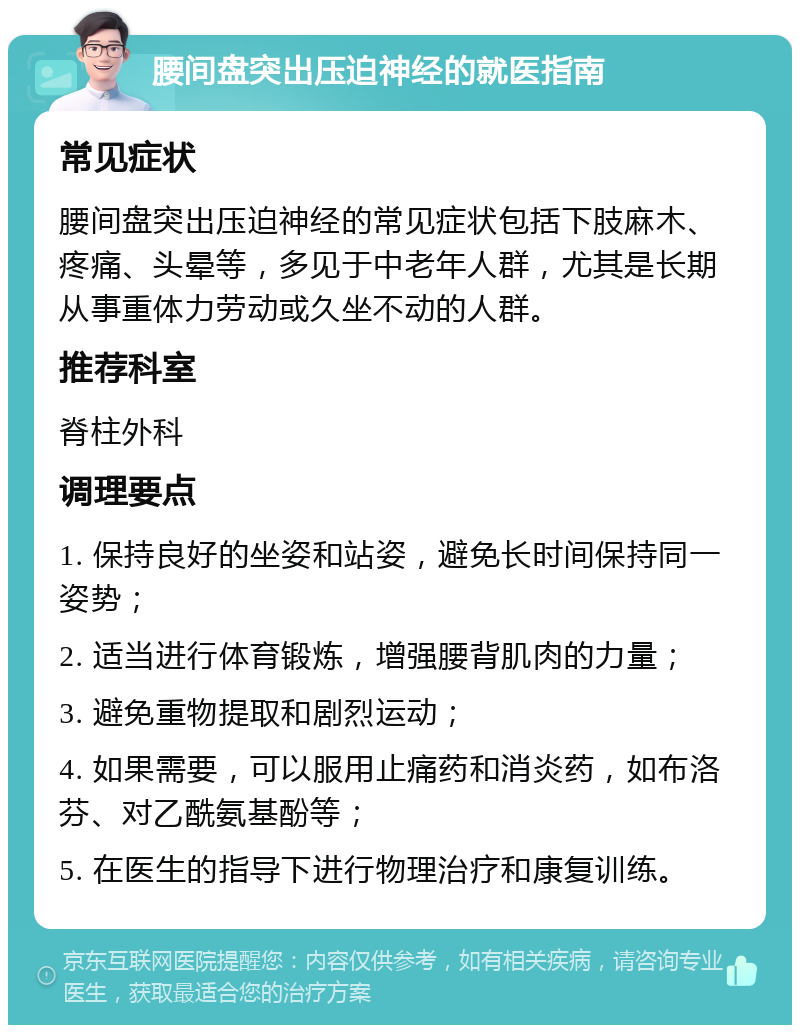 腰间盘突出压迫神经的就医指南 常见症状 腰间盘突出压迫神经的常见症状包括下肢麻木、疼痛、头晕等，多见于中老年人群，尤其是长期从事重体力劳动或久坐不动的人群。 推荐科室 脊柱外科 调理要点 1. 保持良好的坐姿和站姿，避免长时间保持同一姿势； 2. 适当进行体育锻炼，增强腰背肌肉的力量； 3. 避免重物提取和剧烈运动； 4. 如果需要，可以服用止痛药和消炎药，如布洛芬、对乙酰氨基酚等； 5. 在医生的指导下进行物理治疗和康复训练。