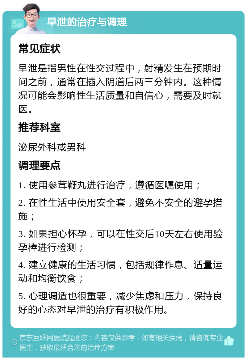 早泄的治疗与调理 常见症状 早泄是指男性在性交过程中，射精发生在预期时间之前，通常在插入阴道后两三分钟内。这种情况可能会影响性生活质量和自信心，需要及时就医。 推荐科室 泌尿外科或男科 调理要点 1. 使用参茸鞭丸进行治疗，遵循医嘱使用； 2. 在性生活中使用安全套，避免不安全的避孕措施； 3. 如果担心怀孕，可以在性交后10天左右使用验孕棒进行检测； 4. 建立健康的生活习惯，包括规律作息、适量运动和均衡饮食； 5. 心理调适也很重要，减少焦虑和压力，保持良好的心态对早泄的治疗有积极作用。