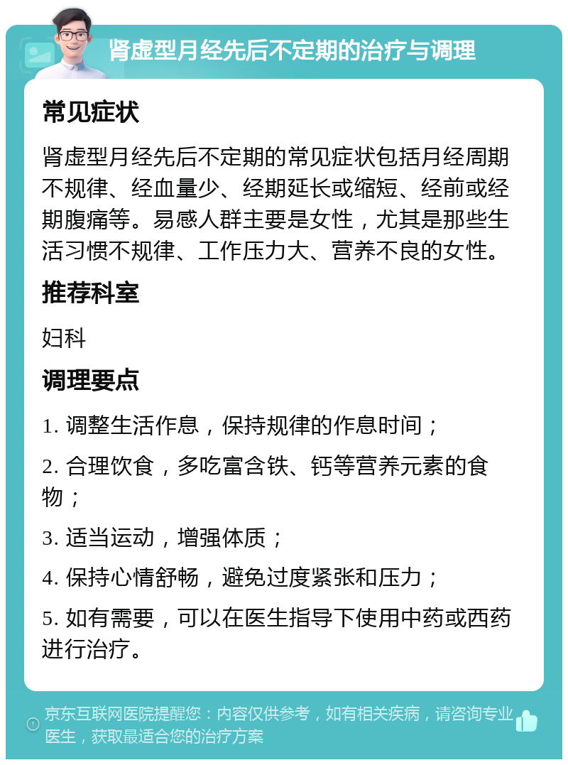 肾虚型月经先后不定期的治疗与调理 常见症状 肾虚型月经先后不定期的常见症状包括月经周期不规律、经血量少、经期延长或缩短、经前或经期腹痛等。易感人群主要是女性，尤其是那些生活习惯不规律、工作压力大、营养不良的女性。 推荐科室 妇科 调理要点 1. 调整生活作息，保持规律的作息时间； 2. 合理饮食，多吃富含铁、钙等营养元素的食物； 3. 适当运动，增强体质； 4. 保持心情舒畅，避免过度紧张和压力； 5. 如有需要，可以在医生指导下使用中药或西药进行治疗。