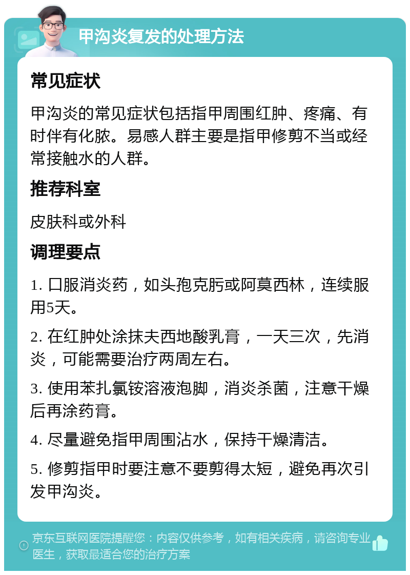 甲沟炎复发的处理方法 常见症状 甲沟炎的常见症状包括指甲周围红肿、疼痛、有时伴有化脓。易感人群主要是指甲修剪不当或经常接触水的人群。 推荐科室 皮肤科或外科 调理要点 1. 口服消炎药，如头孢克肟或阿莫西林，连续服用5天。 2. 在红肿处涂抹夫西地酸乳膏，一天三次，先消炎，可能需要治疗两周左右。 3. 使用苯扎氯铵溶液泡脚，消炎杀菌，注意干燥后再涂药膏。 4. 尽量避免指甲周围沾水，保持干燥清洁。 5. 修剪指甲时要注意不要剪得太短，避免再次引发甲沟炎。