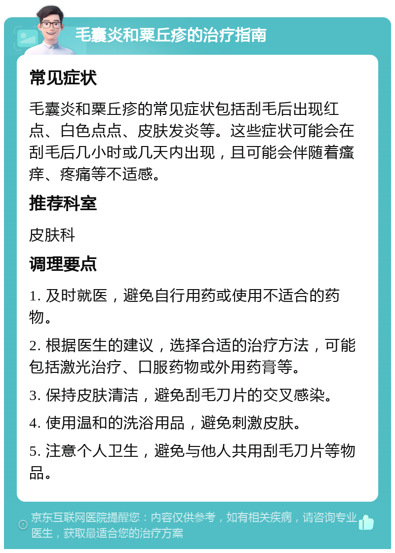 毛囊炎和粟丘疹的治疗指南 常见症状 毛囊炎和粟丘疹的常见症状包括刮毛后出现红点、白色点点、皮肤发炎等。这些症状可能会在刮毛后几小时或几天内出现，且可能会伴随着瘙痒、疼痛等不适感。 推荐科室 皮肤科 调理要点 1. 及时就医，避免自行用药或使用不适合的药物。 2. 根据医生的建议，选择合适的治疗方法，可能包括激光治疗、口服药物或外用药膏等。 3. 保持皮肤清洁，避免刮毛刀片的交叉感染。 4. 使用温和的洗浴用品，避免刺激皮肤。 5. 注意个人卫生，避免与他人共用刮毛刀片等物品。