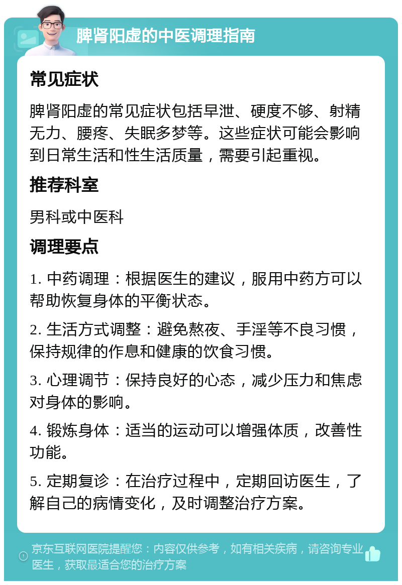 脾肾阳虚的中医调理指南 常见症状 脾肾阳虚的常见症状包括早泄、硬度不够、射精无力、腰疼、失眠多梦等。这些症状可能会影响到日常生活和性生活质量，需要引起重视。 推荐科室 男科或中医科 调理要点 1. 中药调理：根据医生的建议，服用中药方可以帮助恢复身体的平衡状态。 2. 生活方式调整：避免熬夜、手淫等不良习惯，保持规律的作息和健康的饮食习惯。 3. 心理调节：保持良好的心态，减少压力和焦虑对身体的影响。 4. 锻炼身体：适当的运动可以增强体质，改善性功能。 5. 定期复诊：在治疗过程中，定期回访医生，了解自己的病情变化，及时调整治疗方案。