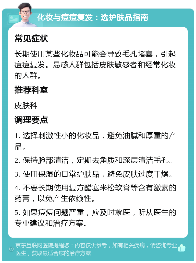 化妆与痘痘复发：选护肤品指南 常见症状 长期使用某些化妆品可能会导致毛孔堵塞，引起痘痘复发。易感人群包括皮肤敏感者和经常化妆的人群。 推荐科室 皮肤科 调理要点 1. 选择刺激性小的化妆品，避免油腻和厚重的产品。 2. 保持脸部清洁，定期去角质和深层清洁毛孔。 3. 使用保湿的日常护肤品，避免皮肤过度干燥。 4. 不要长期使用复方醋塞米松软膏等含有激素的药膏，以免产生依赖性。 5. 如果痘痘问题严重，应及时就医，听从医生的专业建议和治疗方案。