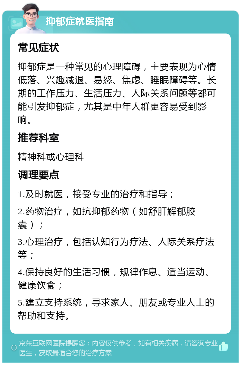 抑郁症就医指南 常见症状 抑郁症是一种常见的心理障碍，主要表现为心情低落、兴趣减退、易怒、焦虑、睡眠障碍等。长期的工作压力、生活压力、人际关系问题等都可能引发抑郁症，尤其是中年人群更容易受到影响。 推荐科室 精神科或心理科 调理要点 1.及时就医，接受专业的治疗和指导； 2.药物治疗，如抗抑郁药物（如舒肝解郁胶囊）； 3.心理治疗，包括认知行为疗法、人际关系疗法等； 4.保持良好的生活习惯，规律作息、适当运动、健康饮食； 5.建立支持系统，寻求家人、朋友或专业人士的帮助和支持。