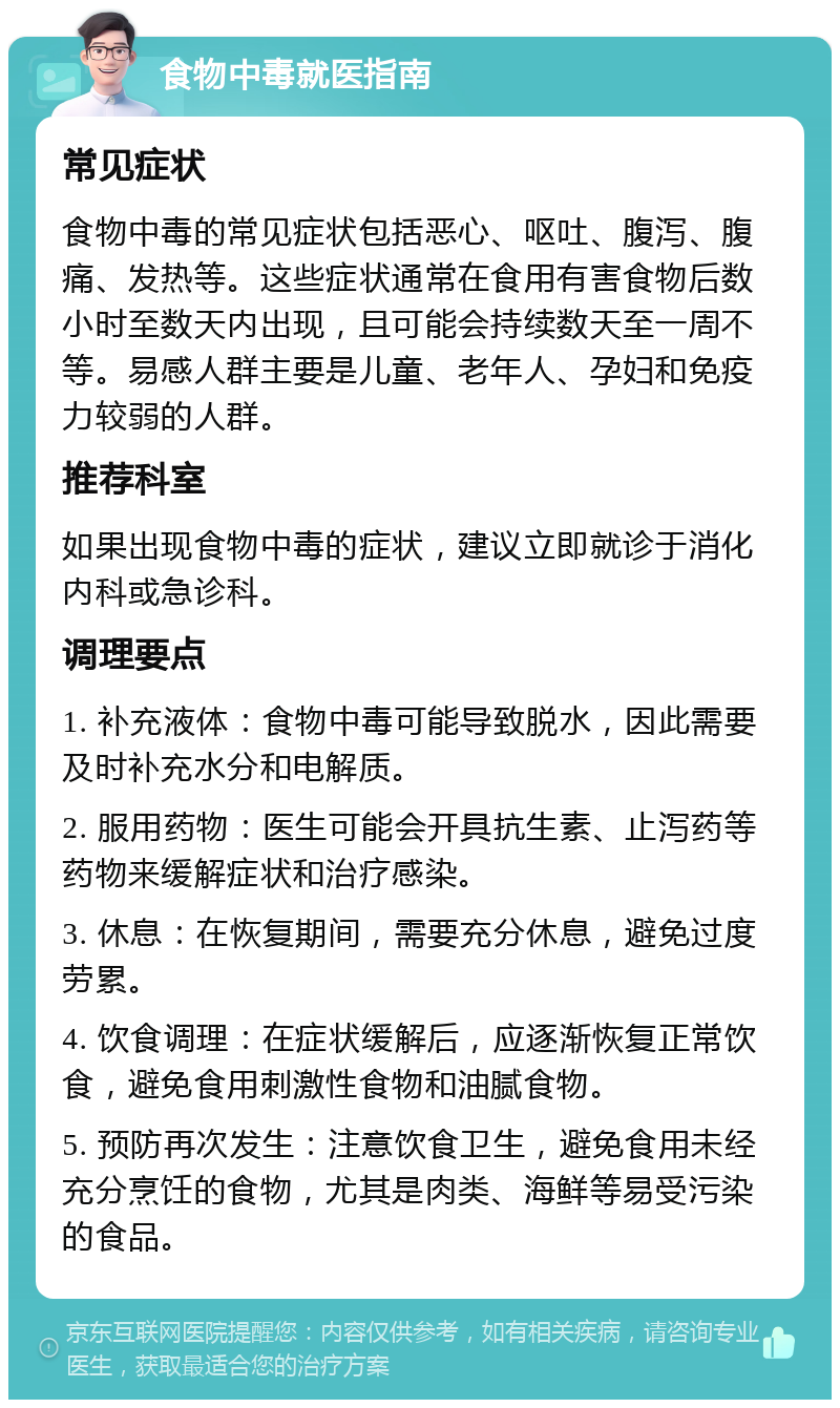 食物中毒就医指南 常见症状 食物中毒的常见症状包括恶心、呕吐、腹泻、腹痛、发热等。这些症状通常在食用有害食物后数小时至数天内出现，且可能会持续数天至一周不等。易感人群主要是儿童、老年人、孕妇和免疫力较弱的人群。 推荐科室 如果出现食物中毒的症状，建议立即就诊于消化内科或急诊科。 调理要点 1. 补充液体：食物中毒可能导致脱水，因此需要及时补充水分和电解质。 2. 服用药物：医生可能会开具抗生素、止泻药等药物来缓解症状和治疗感染。 3. 休息：在恢复期间，需要充分休息，避免过度劳累。 4. 饮食调理：在症状缓解后，应逐渐恢复正常饮食，避免食用刺激性食物和油腻食物。 5. 预防再次发生：注意饮食卫生，避免食用未经充分烹饪的食物，尤其是肉类、海鲜等易受污染的食品。