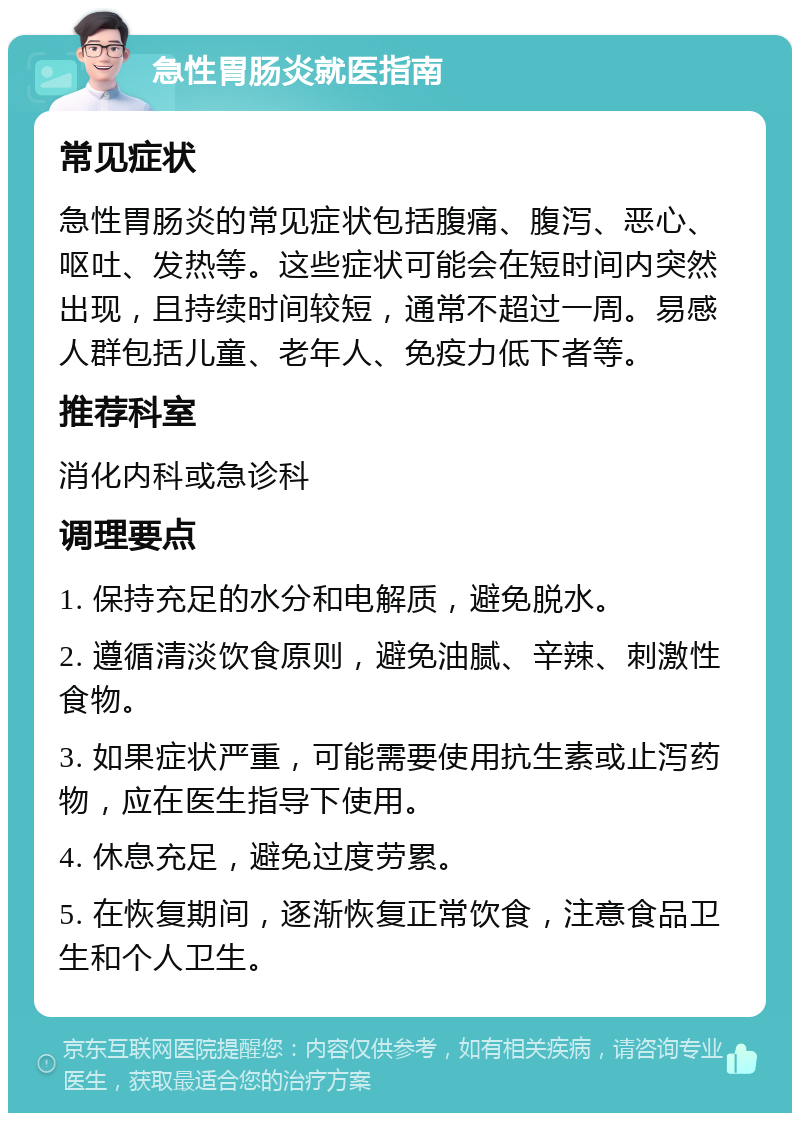 急性胃肠炎就医指南 常见症状 急性胃肠炎的常见症状包括腹痛、腹泻、恶心、呕吐、发热等。这些症状可能会在短时间内突然出现，且持续时间较短，通常不超过一周。易感人群包括儿童、老年人、免疫力低下者等。 推荐科室 消化内科或急诊科 调理要点 1. 保持充足的水分和电解质，避免脱水。 2. 遵循清淡饮食原则，避免油腻、辛辣、刺激性食物。 3. 如果症状严重，可能需要使用抗生素或止泻药物，应在医生指导下使用。 4. 休息充足，避免过度劳累。 5. 在恢复期间，逐渐恢复正常饮食，注意食品卫生和个人卫生。