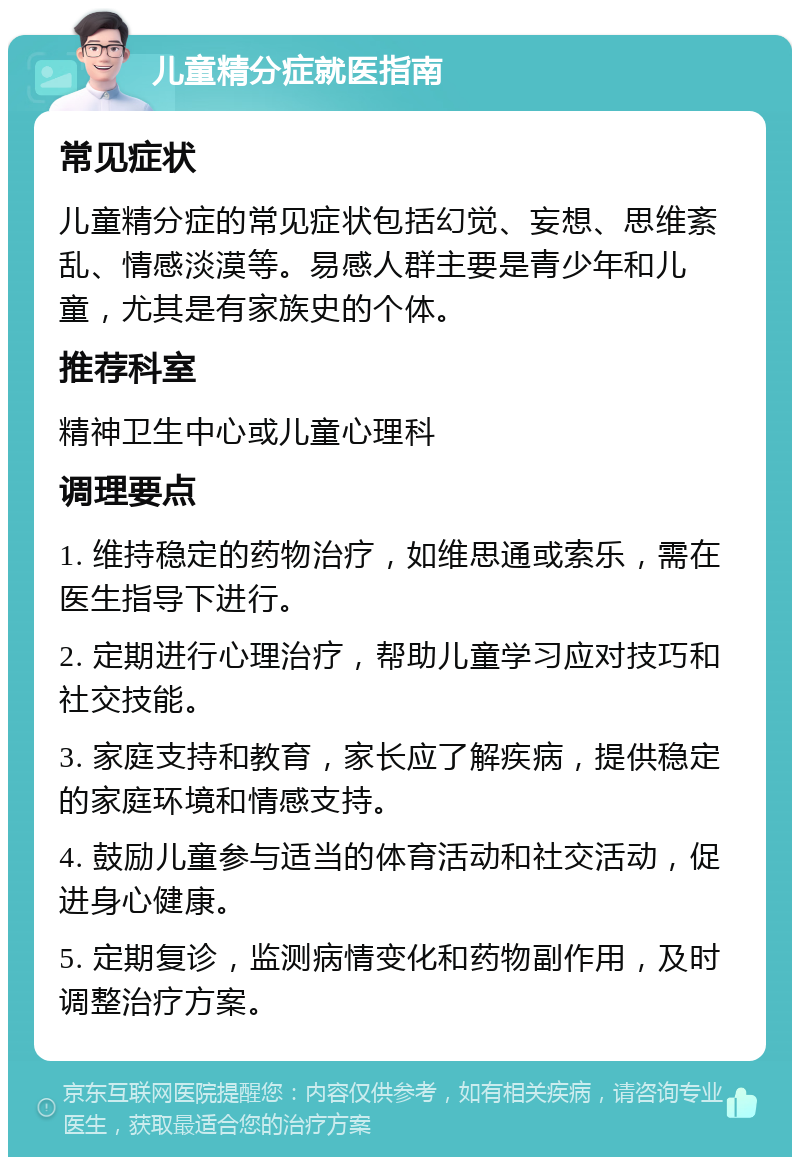 儿童精分症就医指南 常见症状 儿童精分症的常见症状包括幻觉、妄想、思维紊乱、情感淡漠等。易感人群主要是青少年和儿童，尤其是有家族史的个体。 推荐科室 精神卫生中心或儿童心理科 调理要点 1. 维持稳定的药物治疗，如维思通或索乐，需在医生指导下进行。 2. 定期进行心理治疗，帮助儿童学习应对技巧和社交技能。 3. 家庭支持和教育，家长应了解疾病，提供稳定的家庭环境和情感支持。 4. 鼓励儿童参与适当的体育活动和社交活动，促进身心健康。 5. 定期复诊，监测病情变化和药物副作用，及时调整治疗方案。