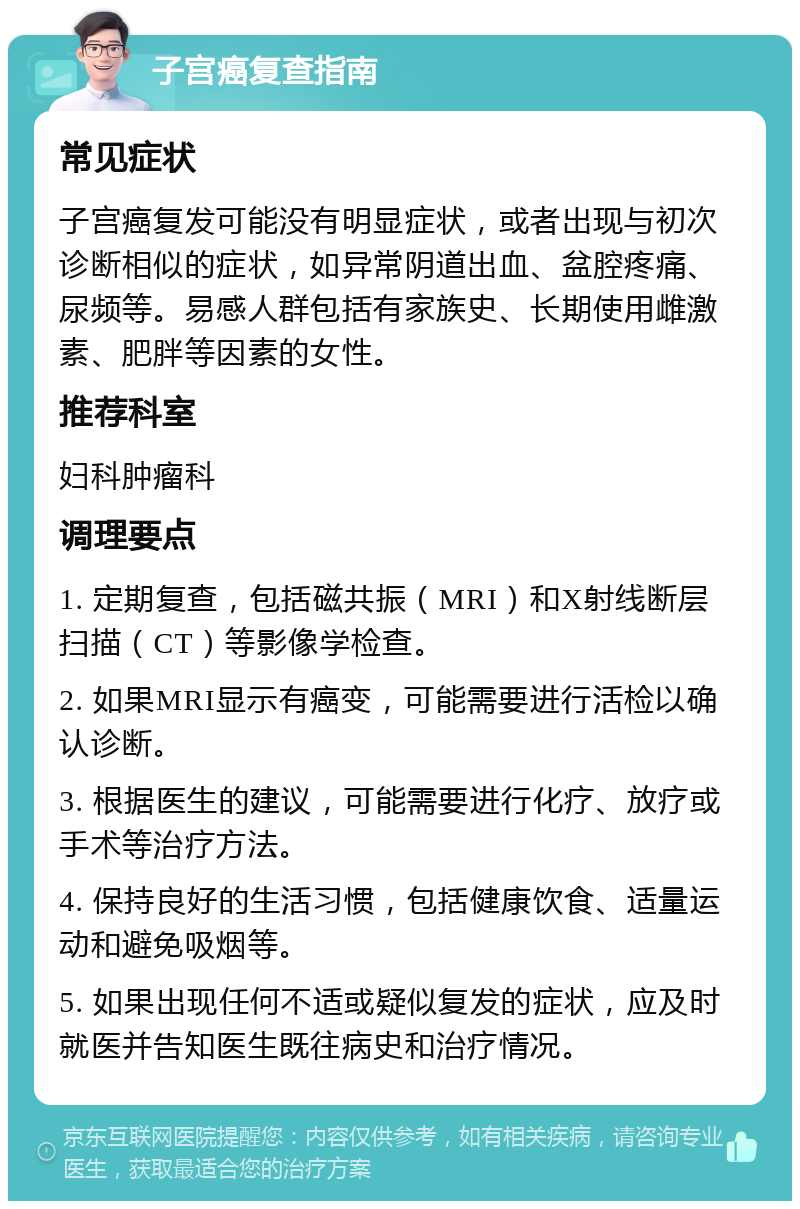 子宫癌复查指南 常见症状 子宫癌复发可能没有明显症状，或者出现与初次诊断相似的症状，如异常阴道出血、盆腔疼痛、尿频等。易感人群包括有家族史、长期使用雌激素、肥胖等因素的女性。 推荐科室 妇科肿瘤科 调理要点 1. 定期复查，包括磁共振（MRI）和X射线断层扫描（CT）等影像学检查。 2. 如果MRI显示有癌变，可能需要进行活检以确认诊断。 3. 根据医生的建议，可能需要进行化疗、放疗或手术等治疗方法。 4. 保持良好的生活习惯，包括健康饮食、适量运动和避免吸烟等。 5. 如果出现任何不适或疑似复发的症状，应及时就医并告知医生既往病史和治疗情况。