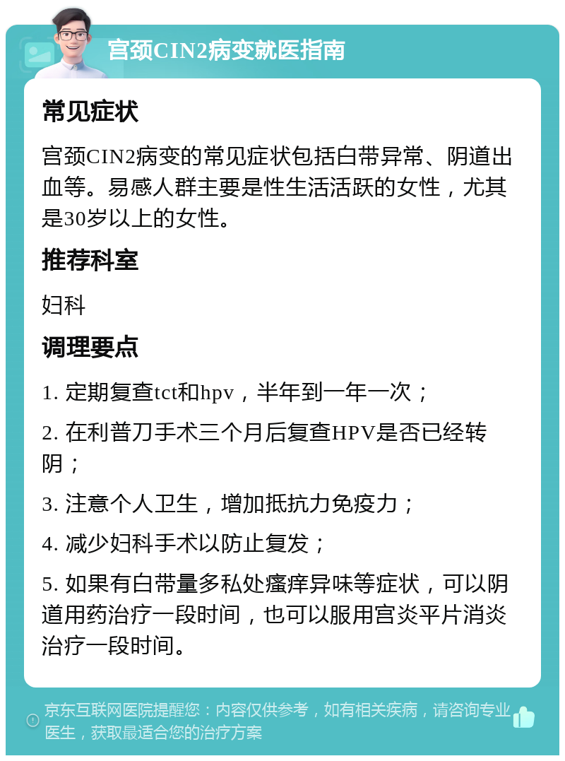 宫颈CIN2病变就医指南 常见症状 宫颈CIN2病变的常见症状包括白带异常、阴道出血等。易感人群主要是性生活活跃的女性，尤其是30岁以上的女性。 推荐科室 妇科 调理要点 1. 定期复查tct和hpv，半年到一年一次； 2. 在利普刀手术三个月后复查HPV是否已经转阴； 3. 注意个人卫生，增加抵抗力免疫力； 4. 减少妇科手术以防止复发； 5. 如果有白带量多私处瘙痒异味等症状，可以阴道用药治疗一段时间，也可以服用宫炎平片消炎治疗一段时间。