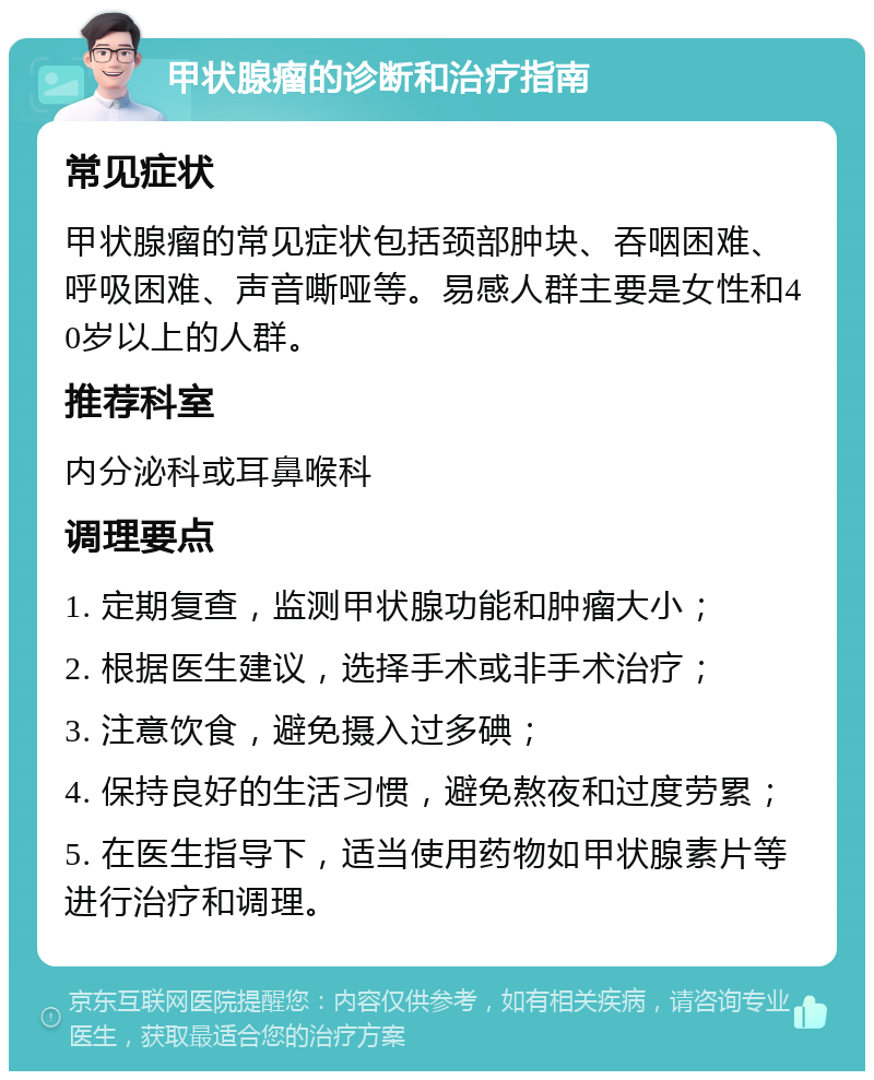 甲状腺瘤的诊断和治疗指南 常见症状 甲状腺瘤的常见症状包括颈部肿块、吞咽困难、呼吸困难、声音嘶哑等。易感人群主要是女性和40岁以上的人群。 推荐科室 内分泌科或耳鼻喉科 调理要点 1. 定期复查，监测甲状腺功能和肿瘤大小； 2. 根据医生建议，选择手术或非手术治疗； 3. 注意饮食，避免摄入过多碘； 4. 保持良好的生活习惯，避免熬夜和过度劳累； 5. 在医生指导下，适当使用药物如甲状腺素片等进行治疗和调理。