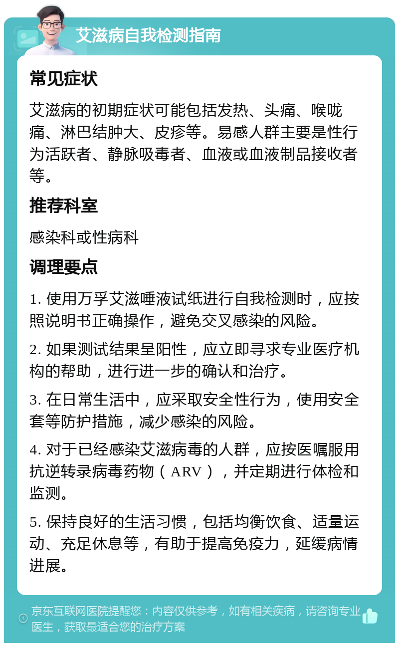 艾滋病自我检测指南 常见症状 艾滋病的初期症状可能包括发热、头痛、喉咙痛、淋巴结肿大、皮疹等。易感人群主要是性行为活跃者、静脉吸毒者、血液或血液制品接收者等。 推荐科室 感染科或性病科 调理要点 1. 使用万孚艾滋唾液试纸进行自我检测时，应按照说明书正确操作，避免交叉感染的风险。 2. 如果测试结果呈阳性，应立即寻求专业医疗机构的帮助，进行进一步的确认和治疗。 3. 在日常生活中，应采取安全性行为，使用安全套等防护措施，减少感染的风险。 4. 对于已经感染艾滋病毒的人群，应按医嘱服用抗逆转录病毒药物（ARV），并定期进行体检和监测。 5. 保持良好的生活习惯，包括均衡饮食、适量运动、充足休息等，有助于提高免疫力，延缓病情进展。