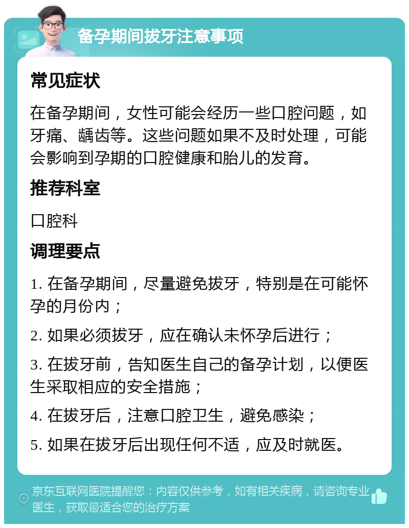 备孕期间拔牙注意事项 常见症状 在备孕期间，女性可能会经历一些口腔问题，如牙痛、龋齿等。这些问题如果不及时处理，可能会影响到孕期的口腔健康和胎儿的发育。 推荐科室 口腔科 调理要点 1. 在备孕期间，尽量避免拔牙，特别是在可能怀孕的月份内； 2. 如果必须拔牙，应在确认未怀孕后进行； 3. 在拔牙前，告知医生自己的备孕计划，以便医生采取相应的安全措施； 4. 在拔牙后，注意口腔卫生，避免感染； 5. 如果在拔牙后出现任何不适，应及时就医。