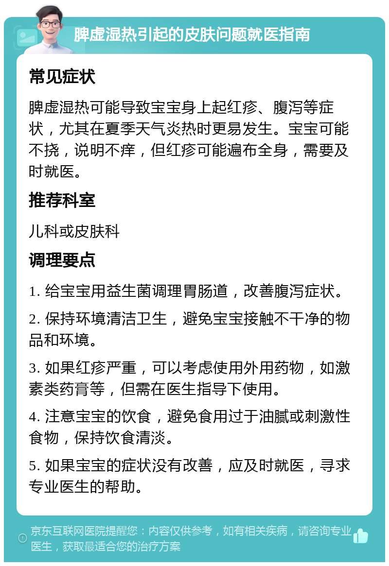 脾虚湿热引起的皮肤问题就医指南 常见症状 脾虚湿热可能导致宝宝身上起红疹、腹泻等症状，尤其在夏季天气炎热时更易发生。宝宝可能不挠，说明不痒，但红疹可能遍布全身，需要及时就医。 推荐科室 儿科或皮肤科 调理要点 1. 给宝宝用益生菌调理胃肠道，改善腹泻症状。 2. 保持环境清洁卫生，避免宝宝接触不干净的物品和环境。 3. 如果红疹严重，可以考虑使用外用药物，如激素类药膏等，但需在医生指导下使用。 4. 注意宝宝的饮食，避免食用过于油腻或刺激性食物，保持饮食清淡。 5. 如果宝宝的症状没有改善，应及时就医，寻求专业医生的帮助。