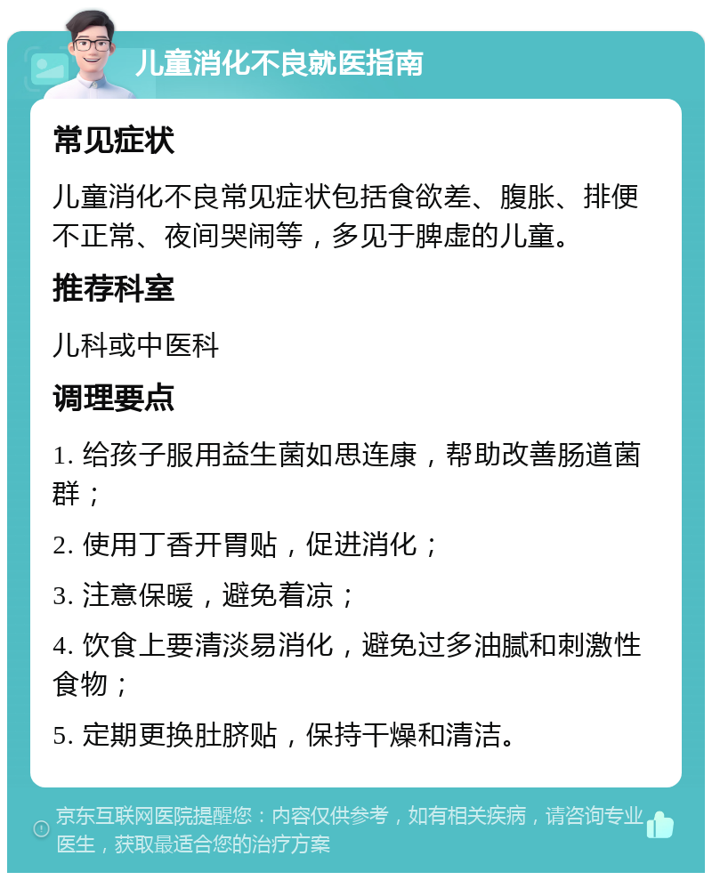 儿童消化不良就医指南 常见症状 儿童消化不良常见症状包括食欲差、腹胀、排便不正常、夜间哭闹等，多见于脾虚的儿童。 推荐科室 儿科或中医科 调理要点 1. 给孩子服用益生菌如思连康，帮助改善肠道菌群； 2. 使用丁香开胃贴，促进消化； 3. 注意保暖，避免着凉； 4. 饮食上要清淡易消化，避免过多油腻和刺激性食物； 5. 定期更换肚脐贴，保持干燥和清洁。