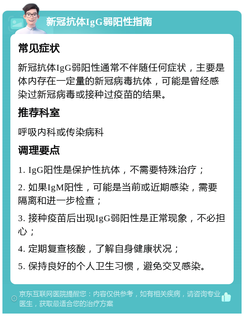 新冠抗体IgG弱阳性指南 常见症状 新冠抗体IgG弱阳性通常不伴随任何症状，主要是体内存在一定量的新冠病毒抗体，可能是曾经感染过新冠病毒或接种过疫苗的结果。 推荐科室 呼吸内科或传染病科 调理要点 1. IgG阳性是保护性抗体，不需要特殊治疗； 2. 如果IgM阳性，可能是当前或近期感染，需要隔离和进一步检查； 3. 接种疫苗后出现IgG弱阳性是正常现象，不必担心； 4. 定期复查核酸，了解自身健康状况； 5. 保持良好的个人卫生习惯，避免交叉感染。