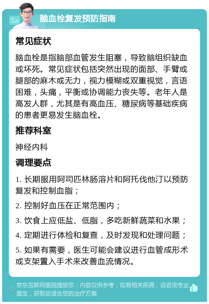 脑血栓复发预防指南 常见症状 脑血栓是指脑部血管发生阻塞，导致脑组织缺血或坏死。常见症状包括突然出现的面部、手臂或腿部的麻木或无力，视力模糊或双重视觉，言语困难，头痛，平衡或协调能力丧失等。老年人是高发人群，尤其是有高血压、糖尿病等基础疾病的患者更易发生脑血栓。 推荐科室 神经内科 调理要点 1. 长期服用阿司匹林肠溶片和阿托伐他汀以预防复发和控制血脂； 2. 控制好血压在正常范围内； 3. 饮食上应低盐、低脂，多吃新鲜蔬菜和水果； 4. 定期进行体检和复查，及时发现和处理问题； 5. 如果有需要，医生可能会建议进行血管成形术或支架置入手术来改善血流情况。