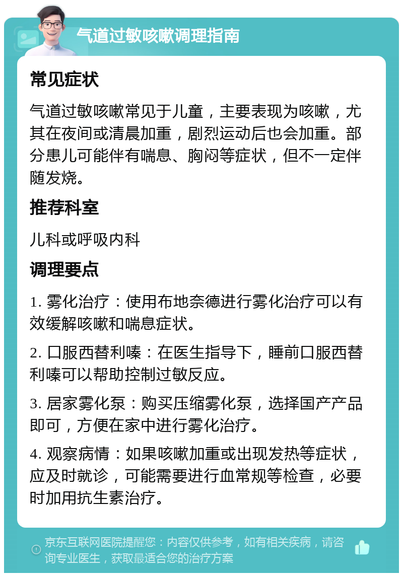 气道过敏咳嗽调理指南 常见症状 气道过敏咳嗽常见于儿童，主要表现为咳嗽，尤其在夜间或清晨加重，剧烈运动后也会加重。部分患儿可能伴有喘息、胸闷等症状，但不一定伴随发烧。 推荐科室 儿科或呼吸内科 调理要点 1. 雾化治疗：使用布地奈德进行雾化治疗可以有效缓解咳嗽和喘息症状。 2. 口服西替利嗪：在医生指导下，睡前口服西替利嗪可以帮助控制过敏反应。 3. 居家雾化泵：购买压缩雾化泵，选择国产产品即可，方便在家中进行雾化治疗。 4. 观察病情：如果咳嗽加重或出现发热等症状，应及时就诊，可能需要进行血常规等检查，必要时加用抗生素治疗。