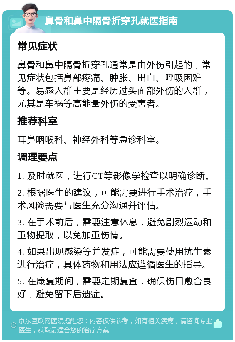 鼻骨和鼻中隔骨折穿孔就医指南 常见症状 鼻骨和鼻中隔骨折穿孔通常是由外伤引起的，常见症状包括鼻部疼痛、肿胀、出血、呼吸困难等。易感人群主要是经历过头面部外伤的人群，尤其是车祸等高能量外伤的受害者。 推荐科室 耳鼻咽喉科、神经外科等急诊科室。 调理要点 1. 及时就医，进行CT等影像学检查以明确诊断。 2. 根据医生的建议，可能需要进行手术治疗，手术风险需要与医生充分沟通并评估。 3. 在手术前后，需要注意休息，避免剧烈运动和重物提取，以免加重伤情。 4. 如果出现感染等并发症，可能需要使用抗生素进行治疗，具体药物和用法应遵循医生的指导。 5. 在康复期间，需要定期复查，确保伤口愈合良好，避免留下后遗症。