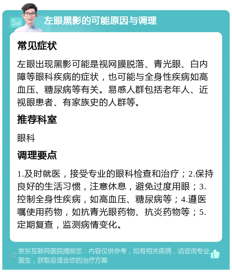 左眼黑影的可能原因与调理 常见症状 左眼出现黑影可能是视网膜脱落、青光眼、白内障等眼科疾病的症状，也可能与全身性疾病如高血压、糖尿病等有关。易感人群包括老年人、近视眼患者、有家族史的人群等。 推荐科室 眼科 调理要点 1.及时就医，接受专业的眼科检查和治疗；2.保持良好的生活习惯，注意休息，避免过度用眼；3.控制全身性疾病，如高血压、糖尿病等；4.遵医嘱使用药物，如抗青光眼药物、抗炎药物等；5.定期复查，监测病情变化。