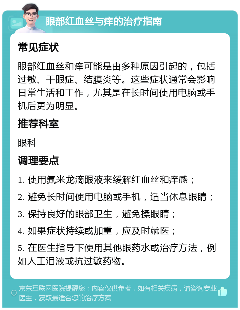 眼部红血丝与痒的治疗指南 常见症状 眼部红血丝和痒可能是由多种原因引起的，包括过敏、干眼症、结膜炎等。这些症状通常会影响日常生活和工作，尤其是在长时间使用电脑或手机后更为明显。 推荐科室 眼科 调理要点 1. 使用氟米龙滴眼液来缓解红血丝和痒感； 2. 避免长时间使用电脑或手机，适当休息眼睛； 3. 保持良好的眼部卫生，避免揉眼睛； 4. 如果症状持续或加重，应及时就医； 5. 在医生指导下使用其他眼药水或治疗方法，例如人工泪液或抗过敏药物。