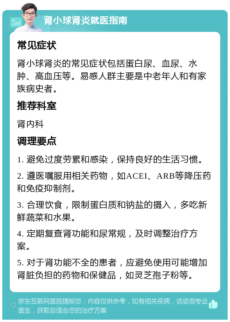 肾小球肾炎就医指南 常见症状 肾小球肾炎的常见症状包括蛋白尿、血尿、水肿、高血压等。易感人群主要是中老年人和有家族病史者。 推荐科室 肾内科 调理要点 1. 避免过度劳累和感染，保持良好的生活习惯。 2. 遵医嘱服用相关药物，如ACEI、ARB等降压药和免疫抑制剂。 3. 合理饮食，限制蛋白质和钠盐的摄入，多吃新鲜蔬菜和水果。 4. 定期复查肾功能和尿常规，及时调整治疗方案。 5. 对于肾功能不全的患者，应避免使用可能增加肾脏负担的药物和保健品，如灵芝孢子粉等。