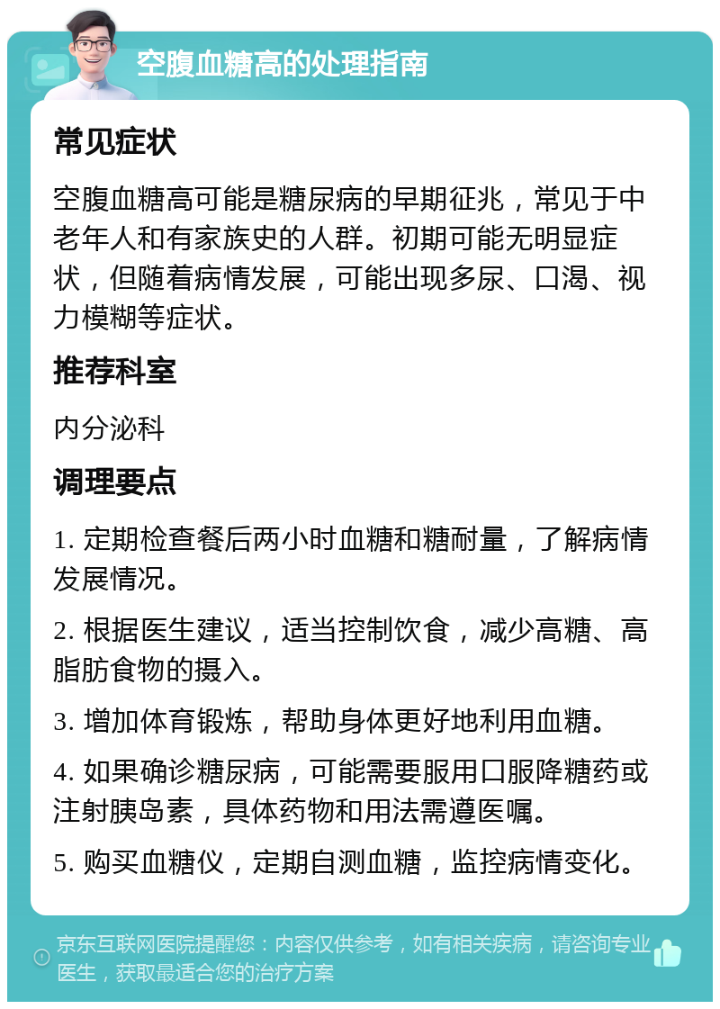 空腹血糖高的处理指南 常见症状 空腹血糖高可能是糖尿病的早期征兆，常见于中老年人和有家族史的人群。初期可能无明显症状，但随着病情发展，可能出现多尿、口渴、视力模糊等症状。 推荐科室 内分泌科 调理要点 1. 定期检查餐后两小时血糖和糖耐量，了解病情发展情况。 2. 根据医生建议，适当控制饮食，减少高糖、高脂肪食物的摄入。 3. 增加体育锻炼，帮助身体更好地利用血糖。 4. 如果确诊糖尿病，可能需要服用口服降糖药或注射胰岛素，具体药物和用法需遵医嘱。 5. 购买血糖仪，定期自测血糖，监控病情变化。