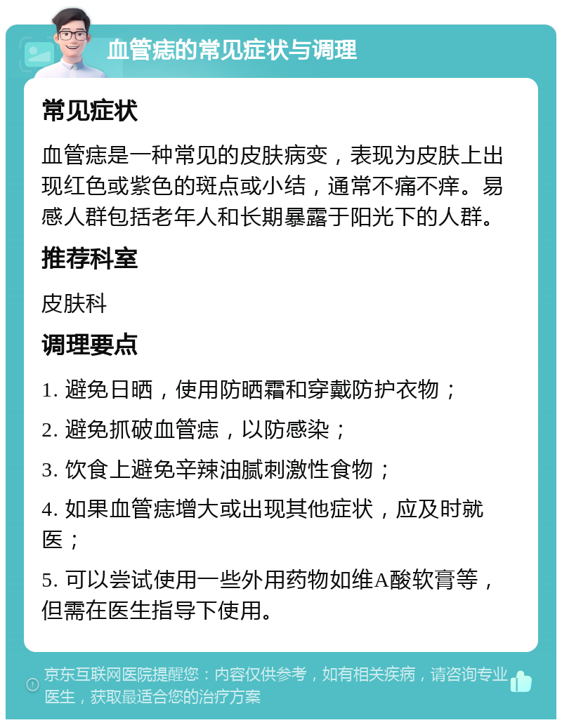 血管痣的常见症状与调理 常见症状 血管痣是一种常见的皮肤病变，表现为皮肤上出现红色或紫色的斑点或小结，通常不痛不痒。易感人群包括老年人和长期暴露于阳光下的人群。 推荐科室 皮肤科 调理要点 1. 避免日晒，使用防晒霜和穿戴防护衣物； 2. 避免抓破血管痣，以防感染； 3. 饮食上避免辛辣油腻刺激性食物； 4. 如果血管痣增大或出现其他症状，应及时就医； 5. 可以尝试使用一些外用药物如维A酸软膏等，但需在医生指导下使用。