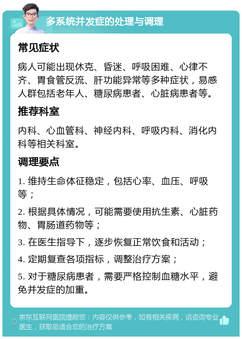 多系统并发症的处理与调理 常见症状 病人可能出现休克、昏迷、呼吸困难、心律不齐、胃食管反流、肝功能异常等多种症状，易感人群包括老年人、糖尿病患者、心脏病患者等。 推荐科室 内科、心血管科、神经内科、呼吸内科、消化内科等相关科室。 调理要点 1. 维持生命体征稳定，包括心率、血压、呼吸等； 2. 根据具体情况，可能需要使用抗生素、心脏药物、胃肠道药物等； 3. 在医生指导下，逐步恢复正常饮食和活动； 4. 定期复查各项指标，调整治疗方案； 5. 对于糖尿病患者，需要严格控制血糖水平，避免并发症的加重。