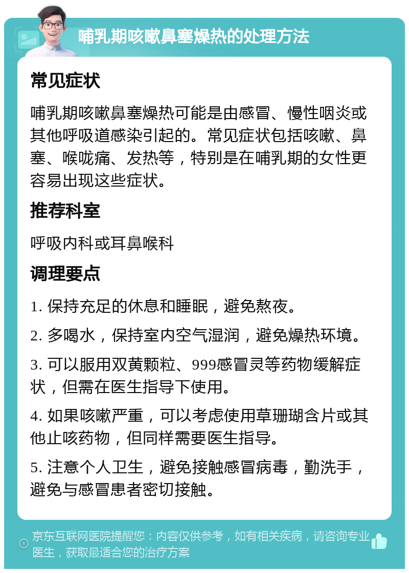 哺乳期咳嗽鼻塞燥热的处理方法 常见症状 哺乳期咳嗽鼻塞燥热可能是由感冒、慢性咽炎或其他呼吸道感染引起的。常见症状包括咳嗽、鼻塞、喉咙痛、发热等，特别是在哺乳期的女性更容易出现这些症状。 推荐科室 呼吸内科或耳鼻喉科 调理要点 1. 保持充足的休息和睡眠，避免熬夜。 2. 多喝水，保持室内空气湿润，避免燥热环境。 3. 可以服用双黄颗粒、999感冒灵等药物缓解症状，但需在医生指导下使用。 4. 如果咳嗽严重，可以考虑使用草珊瑚含片或其他止咳药物，但同样需要医生指导。 5. 注意个人卫生，避免接触感冒病毒，勤洗手，避免与感冒患者密切接触。