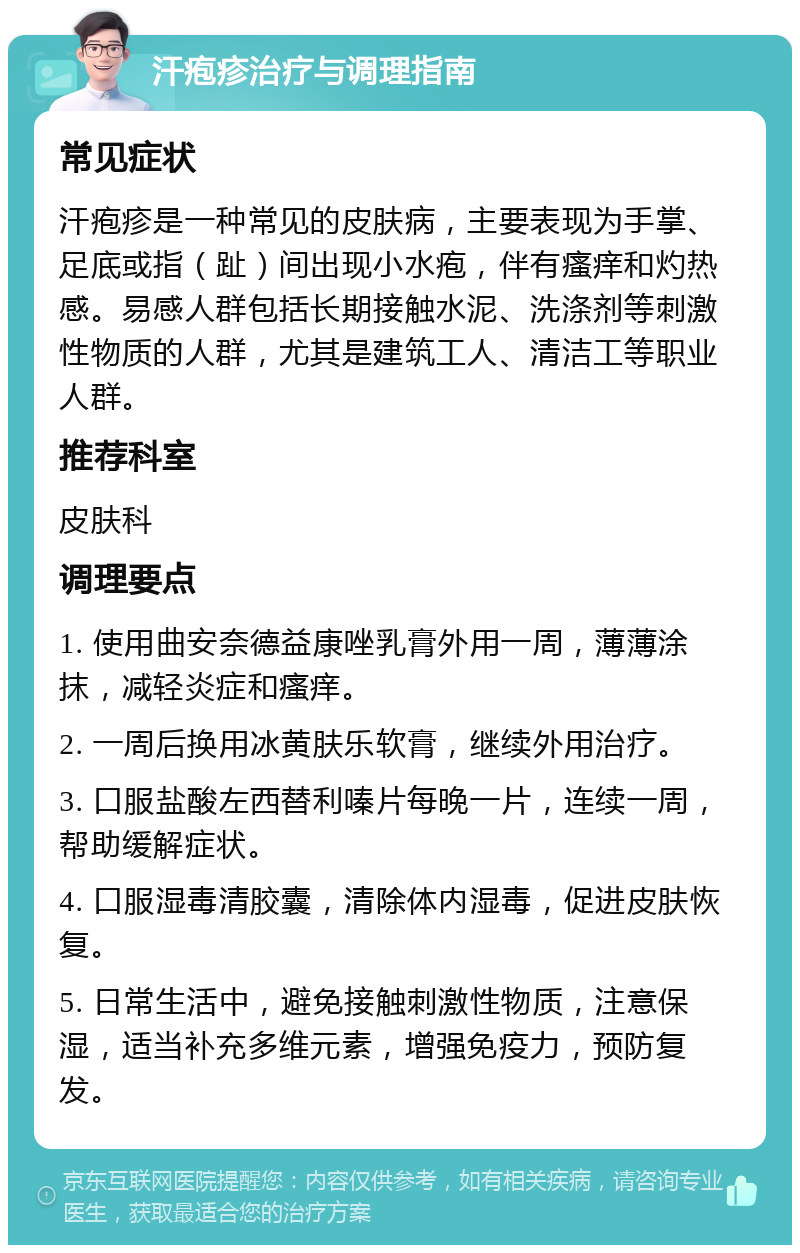 汗疱疹治疗与调理指南 常见症状 汗疱疹是一种常见的皮肤病，主要表现为手掌、足底或指（趾）间出现小水疱，伴有瘙痒和灼热感。易感人群包括长期接触水泥、洗涤剂等刺激性物质的人群，尤其是建筑工人、清洁工等职业人群。 推荐科室 皮肤科 调理要点 1. 使用曲安奈德益康唑乳膏外用一周，薄薄涂抹，减轻炎症和瘙痒。 2. 一周后换用冰黄肤乐软膏，继续外用治疗。 3. 口服盐酸左西替利嗪片每晚一片，连续一周，帮助缓解症状。 4. 口服湿毒清胶囊，清除体内湿毒，促进皮肤恢复。 5. 日常生活中，避免接触刺激性物质，注意保湿，适当补充多维元素，增强免疫力，预防复发。