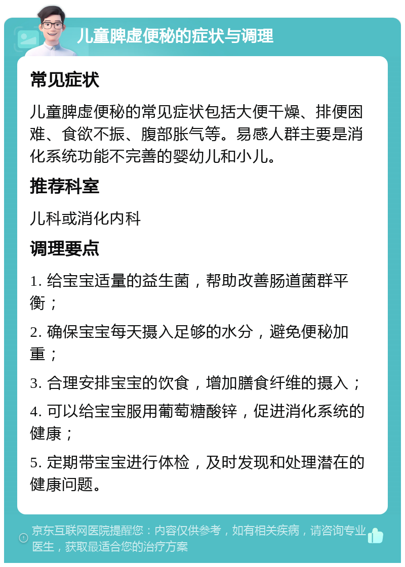 儿童脾虚便秘的症状与调理 常见症状 儿童脾虚便秘的常见症状包括大便干燥、排便困难、食欲不振、腹部胀气等。易感人群主要是消化系统功能不完善的婴幼儿和小儿。 推荐科室 儿科或消化内科 调理要点 1. 给宝宝适量的益生菌，帮助改善肠道菌群平衡； 2. 确保宝宝每天摄入足够的水分，避免便秘加重； 3. 合理安排宝宝的饮食，增加膳食纤维的摄入； 4. 可以给宝宝服用葡萄糖酸锌，促进消化系统的健康； 5. 定期带宝宝进行体检，及时发现和处理潜在的健康问题。