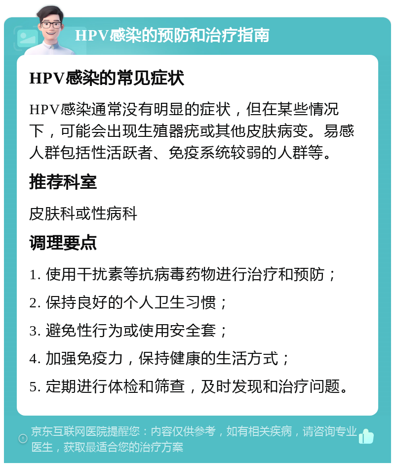 HPV感染的预防和治疗指南 HPV感染的常见症状 HPV感染通常没有明显的症状，但在某些情况下，可能会出现生殖器疣或其他皮肤病变。易感人群包括性活跃者、免疫系统较弱的人群等。 推荐科室 皮肤科或性病科 调理要点 1. 使用干扰素等抗病毒药物进行治疗和预防； 2. 保持良好的个人卫生习惯； 3. 避免性行为或使用安全套； 4. 加强免疫力，保持健康的生活方式； 5. 定期进行体检和筛查，及时发现和治疗问题。