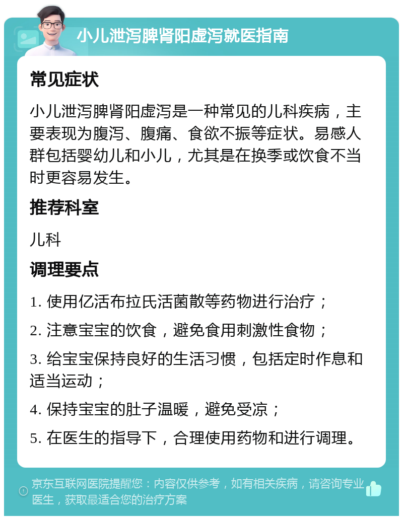 小儿泄泻脾肾阳虚泻就医指南 常见症状 小儿泄泻脾肾阳虚泻是一种常见的儿科疾病，主要表现为腹泻、腹痛、食欲不振等症状。易感人群包括婴幼儿和小儿，尤其是在换季或饮食不当时更容易发生。 推荐科室 儿科 调理要点 1. 使用亿活布拉氏活菌散等药物进行治疗； 2. 注意宝宝的饮食，避免食用刺激性食物； 3. 给宝宝保持良好的生活习惯，包括定时作息和适当运动； 4. 保持宝宝的肚子温暖，避免受凉； 5. 在医生的指导下，合理使用药物和进行调理。