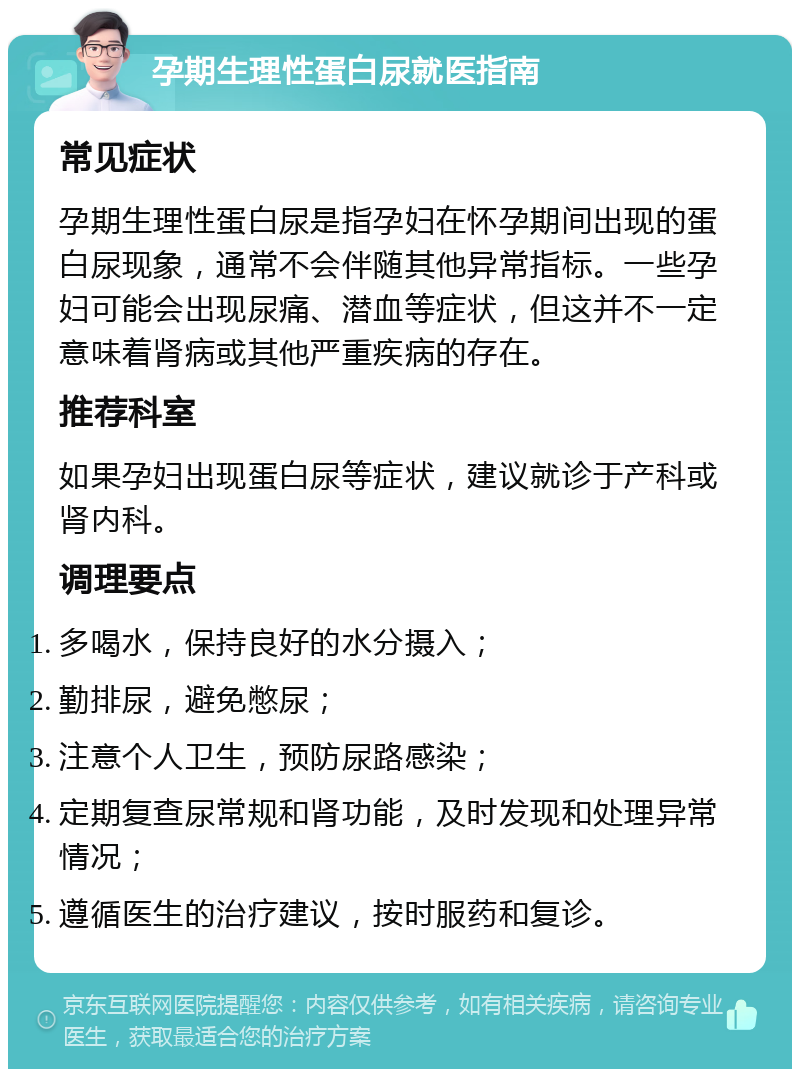 孕期生理性蛋白尿就医指南 常见症状 孕期生理性蛋白尿是指孕妇在怀孕期间出现的蛋白尿现象，通常不会伴随其他异常指标。一些孕妇可能会出现尿痛、潜血等症状，但这并不一定意味着肾病或其他严重疾病的存在。 推荐科室 如果孕妇出现蛋白尿等症状，建议就诊于产科或肾内科。 调理要点 多喝水，保持良好的水分摄入； 勤排尿，避免憋尿； 注意个人卫生，预防尿路感染； 定期复查尿常规和肾功能，及时发现和处理异常情况； 遵循医生的治疗建议，按时服药和复诊。