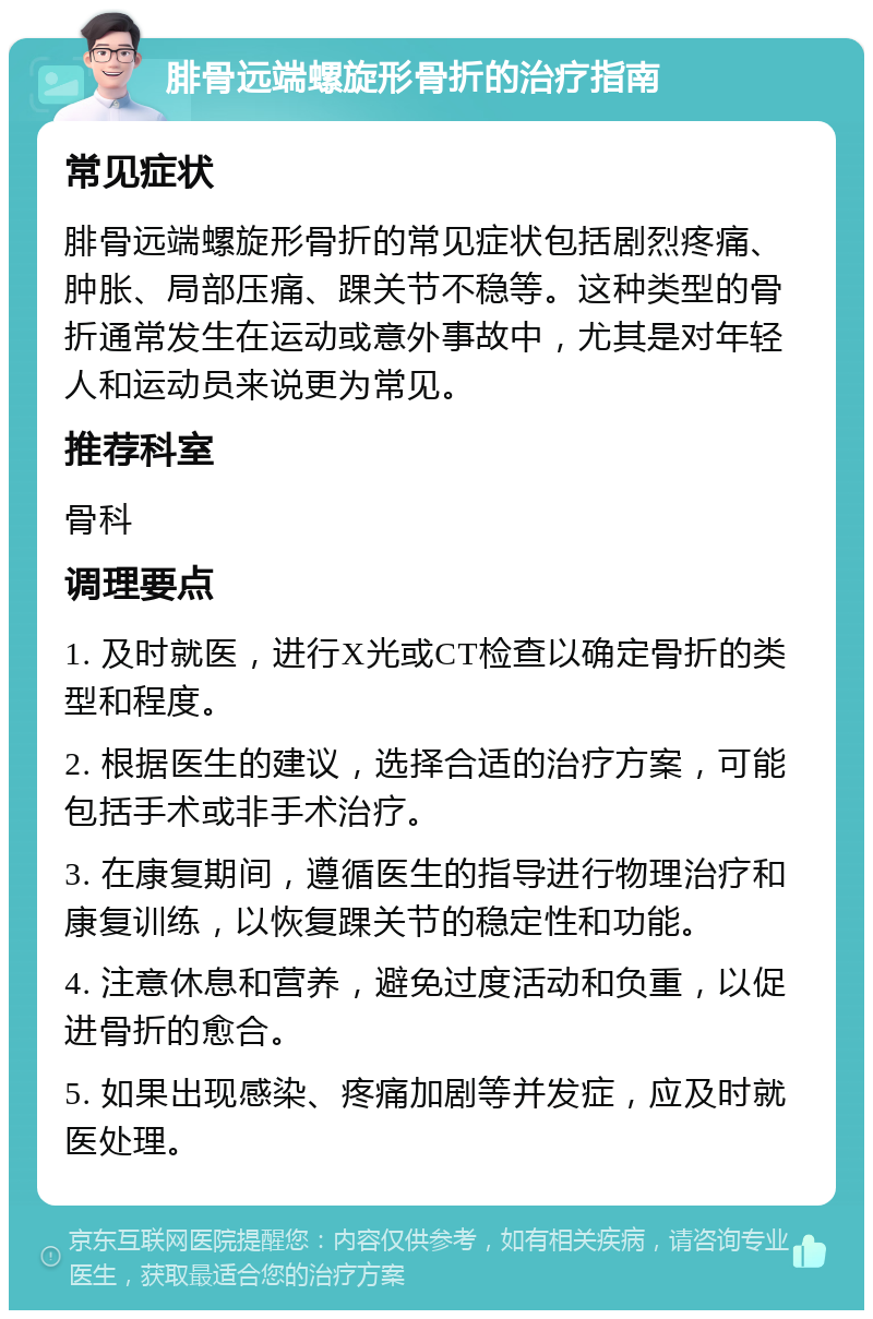 腓骨远端螺旋形骨折的治疗指南 常见症状 腓骨远端螺旋形骨折的常见症状包括剧烈疼痛、肿胀、局部压痛、踝关节不稳等。这种类型的骨折通常发生在运动或意外事故中，尤其是对年轻人和运动员来说更为常见。 推荐科室 骨科 调理要点 1. 及时就医，进行X光或CT检查以确定骨折的类型和程度。 2. 根据医生的建议，选择合适的治疗方案，可能包括手术或非手术治疗。 3. 在康复期间，遵循医生的指导进行物理治疗和康复训练，以恢复踝关节的稳定性和功能。 4. 注意休息和营养，避免过度活动和负重，以促进骨折的愈合。 5. 如果出现感染、疼痛加剧等并发症，应及时就医处理。