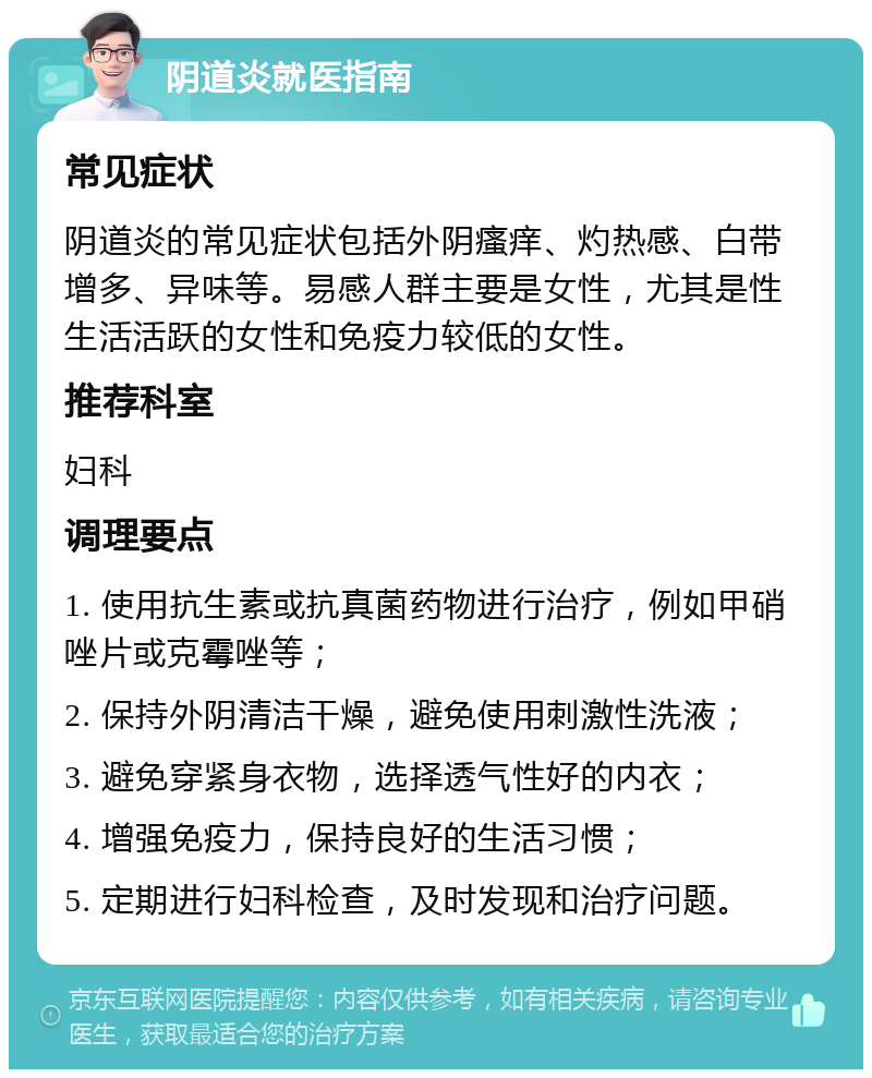 阴道炎就医指南 常见症状 阴道炎的常见症状包括外阴瘙痒、灼热感、白带增多、异味等。易感人群主要是女性，尤其是性生活活跃的女性和免疫力较低的女性。 推荐科室 妇科 调理要点 1. 使用抗生素或抗真菌药物进行治疗，例如甲硝唑片或克霉唑等； 2. 保持外阴清洁干燥，避免使用刺激性洗液； 3. 避免穿紧身衣物，选择透气性好的内衣； 4. 增强免疫力，保持良好的生活习惯； 5. 定期进行妇科检查，及时发现和治疗问题。