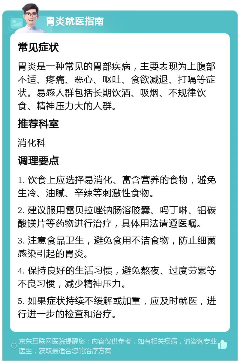 胃炎就医指南 常见症状 胃炎是一种常见的胃部疾病，主要表现为上腹部不适、疼痛、恶心、呕吐、食欲减退、打嗝等症状。易感人群包括长期饮酒、吸烟、不规律饮食、精神压力大的人群。 推荐科室 消化科 调理要点 1. 饮食上应选择易消化、富含营养的食物，避免生冷、油腻、辛辣等刺激性食物。 2. 建议服用雷贝拉唑钠肠溶胶囊、吗丁啉、铝碳酸镁片等药物进行治疗，具体用法请遵医嘱。 3. 注意食品卫生，避免食用不洁食物，防止细菌感染引起的胃炎。 4. 保持良好的生活习惯，避免熬夜、过度劳累等不良习惯，减少精神压力。 5. 如果症状持续不缓解或加重，应及时就医，进行进一步的检查和治疗。