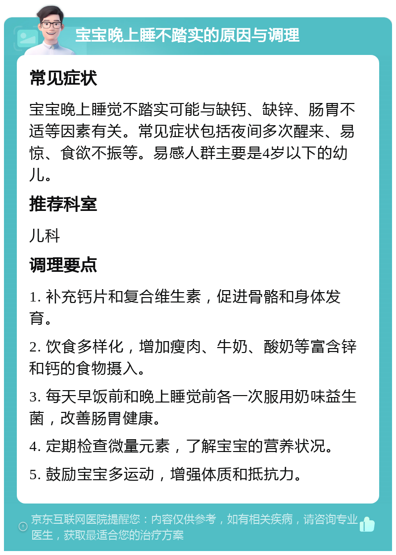 宝宝晚上睡不踏实的原因与调理 常见症状 宝宝晚上睡觉不踏实可能与缺钙、缺锌、肠胃不适等因素有关。常见症状包括夜间多次醒来、易惊、食欲不振等。易感人群主要是4岁以下的幼儿。 推荐科室 儿科 调理要点 1. 补充钙片和复合维生素，促进骨骼和身体发育。 2. 饮食多样化，增加瘦肉、牛奶、酸奶等富含锌和钙的食物摄入。 3. 每天早饭前和晚上睡觉前各一次服用奶味益生菌，改善肠胃健康。 4. 定期检查微量元素，了解宝宝的营养状况。 5. 鼓励宝宝多运动，增强体质和抵抗力。